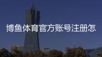 博鱼体育官方账号注册怎么操作？新手快速注册与实名认证详细教程