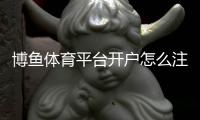 博鱼体育平台开户怎么注册？新版注册流程、实名认证与常见问题详细指南