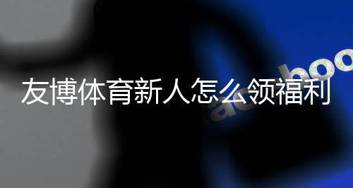 友博体育新人怎么领福利？注册流程、优惠类型与快速领取攻略