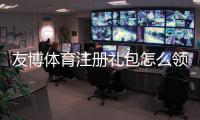 友博体育注册礼包怎么领？新手领取教程、优惠种类与注意事项