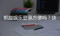 凯旋娱乐登录方便吗？快速注册与流畅体验全解析