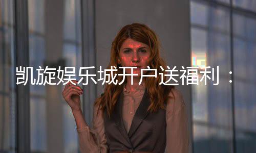 凯旋娱乐城开户送福利:新会员专享豪礼首存即赠888元彩金