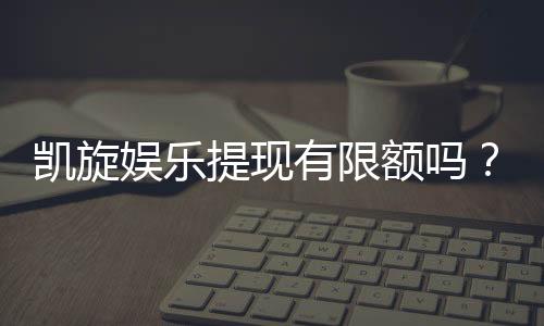 凯旋娱乐提现有限额吗？详细解答提款规则与额度限制