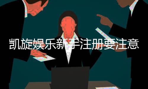 凯旋娱乐新手注册要注意什么？五大关键步骤助你轻松入门