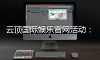 云顶国际娱乐官网活动：最新优惠与独家福利一网打尽