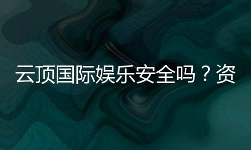 云顶国际娱乐安全吗？资深玩家揭秘平台真实体验与保障措施