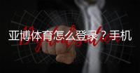 亚博体育怎么登录？手机App与网页版一步步登录教程及常见问题解决