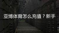 亚博体育怎么充值？新手充值步骤、支付方式与安全注意事项详解