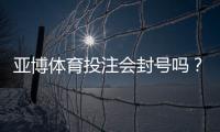 亚博体育投注会封号吗？封号原因解析、风险评估与防封实用攻略