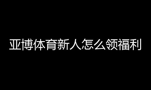 亚博体育新人怎么领福利？注册、首存与优惠券领取全攻略