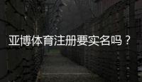 亚博体育注册要实名吗?实名认证流程、常见问题与安全注意事项