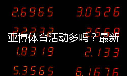 亚博体育活动多吗?最新优惠类型、活动频率与领取领取攻略