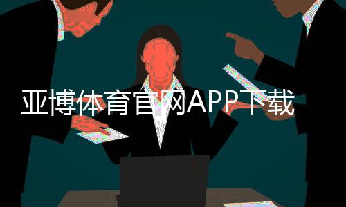 亚博体育官网APP下载与使用全攻略:注册、充值、安全与优惠指南