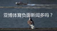 亚博体育负面新闻多吗？真相调查、舆情盘点与用户投诉指南