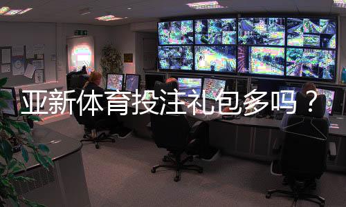 亚新体育投注礼包多吗?福利数量、价值与领取攻略详解