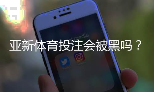 亚新体育投注会被黑吗?真相揭秘与用户防骗指南