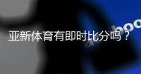 亚新体育有即时比分吗？实时比分功能、查看方法与准确性解析