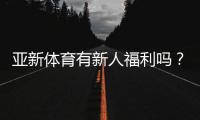 亚新体育有新人福利吗？最新注册送与新人优惠领取攻略