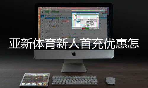 亚新体育新人首充优惠怎么领?2026新手领取步骤与注意事项详解