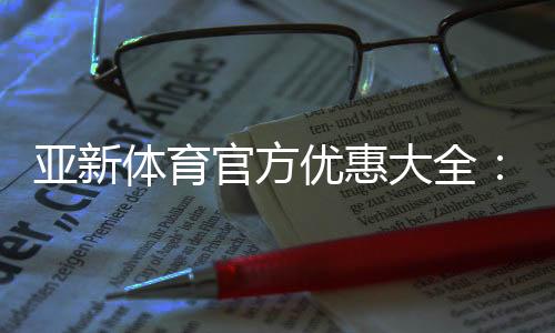 亚新体育官方优惠大全：注册送礼、首存优惠、优惠码领取与使用攻略