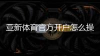 亚新体育官方开户怎么操作？新手注册流程与安全注意事项详解