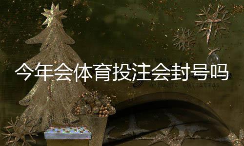 今年会体育投注会封号吗?官方政策解读与合规自查攻略