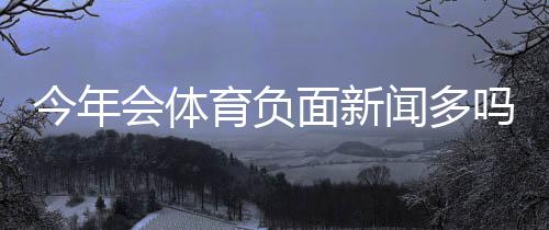 今年会体育负面新闻多吗？一分钟看懂背后原因与判断方法