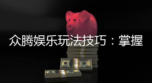 众腾娱乐玩法技巧:掌握这些技巧让你轻松赢牌