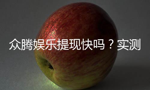 众腾娱乐提现快吗？实测到账速度与玩家体验分享