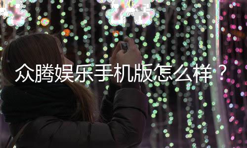 众腾娱乐手机版怎么样？资深玩家带你全面评测体验
