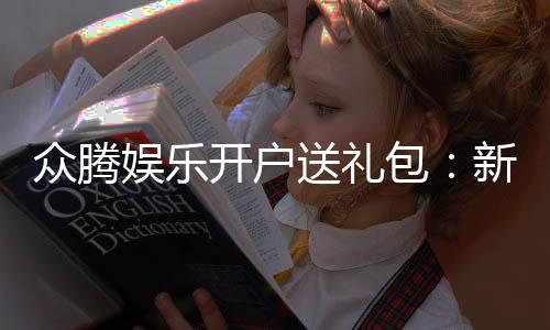 众腾娱乐开户送礼包:新会员专享豪礼首存即送大礼包