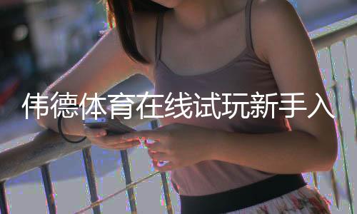 伟德体育在线试玩新手入门:注册流程、试玩步骤与常见问题解答