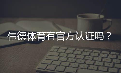伟德体育有官方认证吗？官方资质真伪辨别与安全验证全攻略