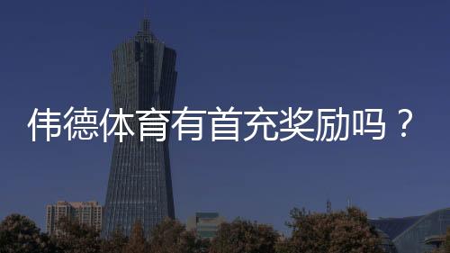 伟德体育有首充奖励吗？首充优惠详解与领取步骤