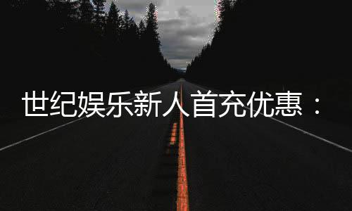 世纪娱乐新人首充优惠：注册即享三重豪礼与高额返利