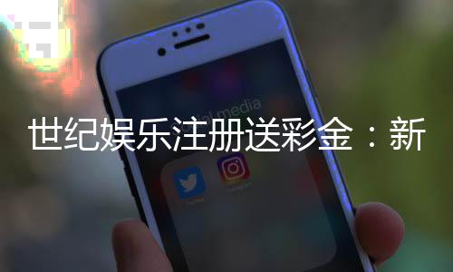 世纪娱乐注册送彩金：新人礼包与首存优惠全攻略