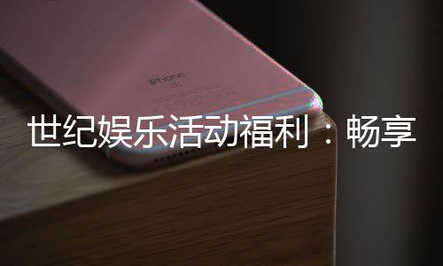 世纪娱乐活动福利:畅享多重好礼与惊喜优惠