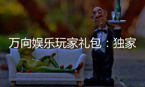 万向娱乐玩家礼包:独家福利与高额返水等你领取
