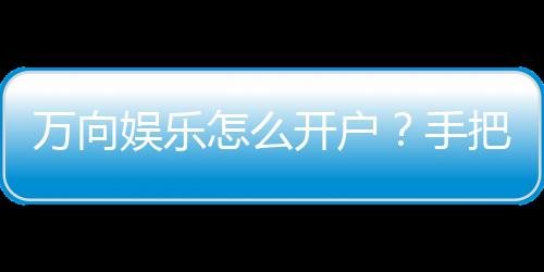 万向娱乐怎么开户？手把手教你快速注册畅玩攻略