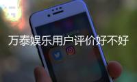 万泰娱乐用户评价好不好？真实玩家体验与口碑解析