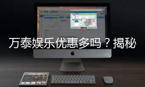 万泰娱乐优惠多吗？揭秘其超值福利与独家活动