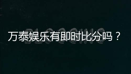 万泰娱乐有即时比分吗?全面解析比分功能与投注技巧