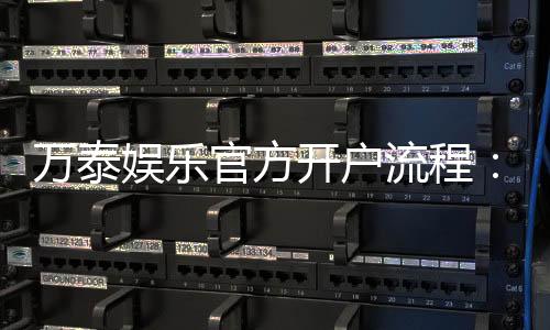 万泰娱乐官方开户流程：轻松完成注册畅享顶级游戏体验