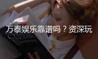 万泰娱乐靠谱吗？资深玩家带你揭秘真实体验