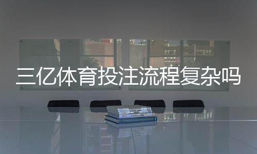 三亿体育投注流程复杂吗？新手注册、充值与投注全流程详解