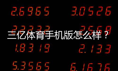 三亿体育手机版怎么样?真实体验评测、功能亮点与安全性分析
