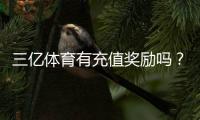 三亿体育有充值奖励吗?2026最新充值优惠、领取规则与注意事项