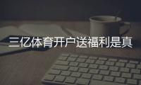 三亿体育开户送福利是真的吗?新手注册领取流程、福利明细与注意事项