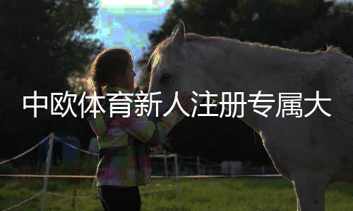 中欧体育新人注册专属大礼包领取攻略：注册流程、礼包内容与实操教程