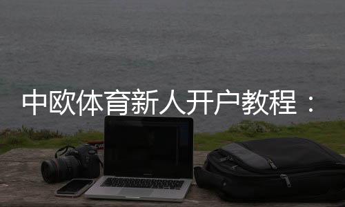 中欧体育新人开户教程：注册流程、实名认证与首存优惠详解